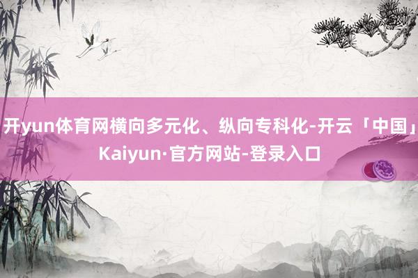 开yun体育网横向多元化、纵向专科化-开云「中国」Kaiyun·官方网站-登录入口