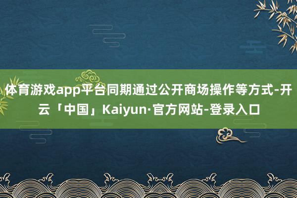体育游戏app平台同期通过公开商场操作等方式-开云「中国」Kaiyun·官方网站-登录入口