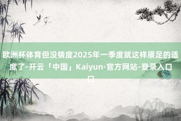 欧洲杯体育但没猜度2025年一季度就这样餍足的适度了-开云「中国」Kaiyun·官方网站-登录入口