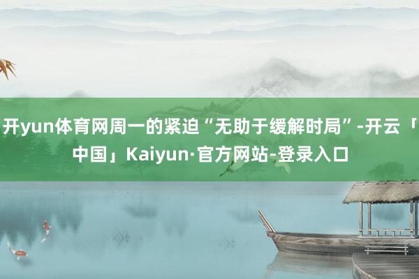 开yun体育网周一的紧迫“无助于缓解时局”-开云「中国」Kaiyun·官方网站-登录入口