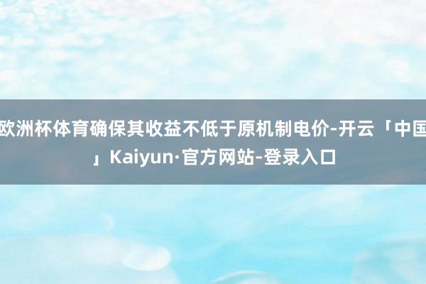 欧洲杯体育确保其收益不低于原机制电价-开云「中国」Kaiyun·官方网站-登录入口