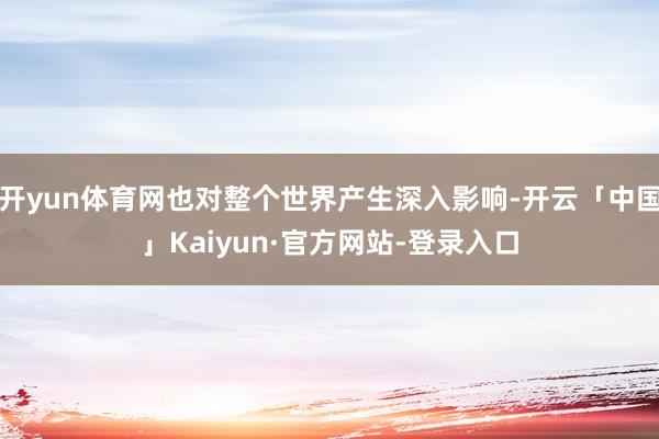 开yun体育网也对整个世界产生深入影响-开云「中国」Kaiyun·官方网站-登录入口