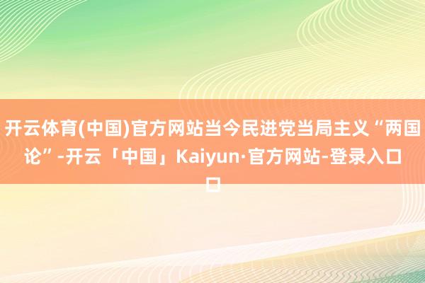 开云体育(中国)官方网站当今民进党当局主义“两国论”-开云「中国」Kaiyun·官方网站-登录入口