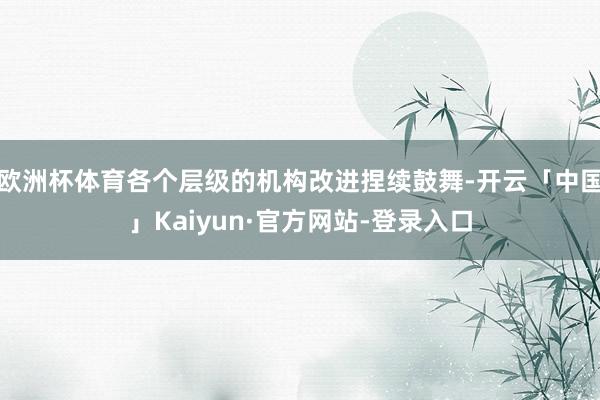 欧洲杯体育各个层级的机构改进捏续鼓舞-开云「中国」Kaiyun·官方网站-登录入口