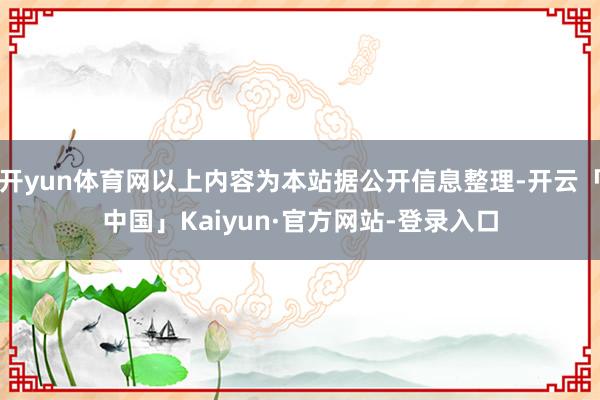 开yun体育网以上内容为本站据公开信息整理-开云「中国」Kaiyun·官方网站-登录入口