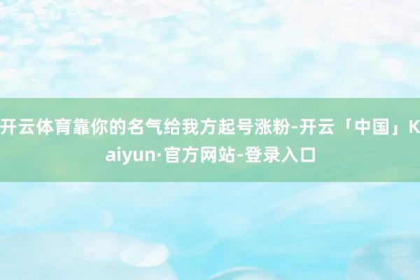 开云体育靠你的名气给我方起号涨粉-开云「中国」Kaiyun·官方网站-登录入口