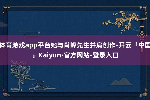 体育游戏app平台她与肖峰先生并肩创作-开云「中国」Kaiyun·官方网站-登录入口