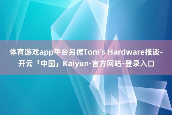 体育游戏app平台另据Tom′s Hardware报谈-开云「中国」Kaiyun·官方网站-登录入口
