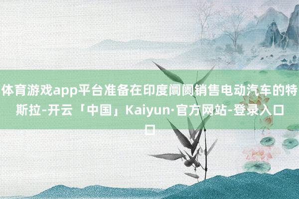 体育游戏app平台准备在印度阛阓销售电动汽车的特斯拉-开云「中国」Kaiyun·官方网站-登录入口