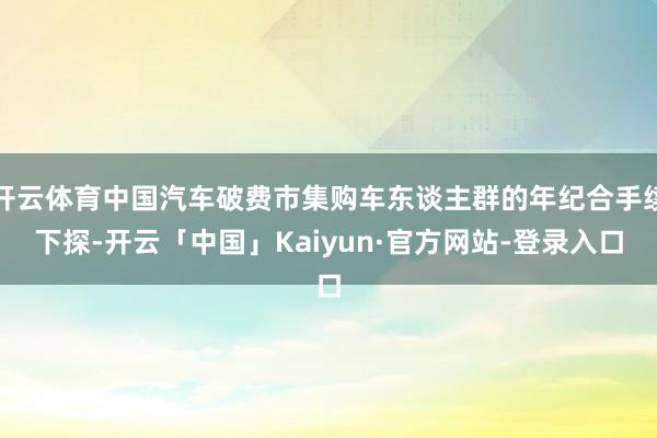 开云体育中国汽车破费市集购车东谈主群的年纪合手续下探-开云「中国」Kaiyun·官方网站-登录入口