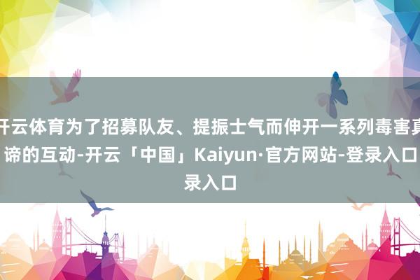 开云体育为了招募队友、提振士气而伸开一系列毒害真谛的互动-开云「中国」Kaiyun·官方网站-登录入口