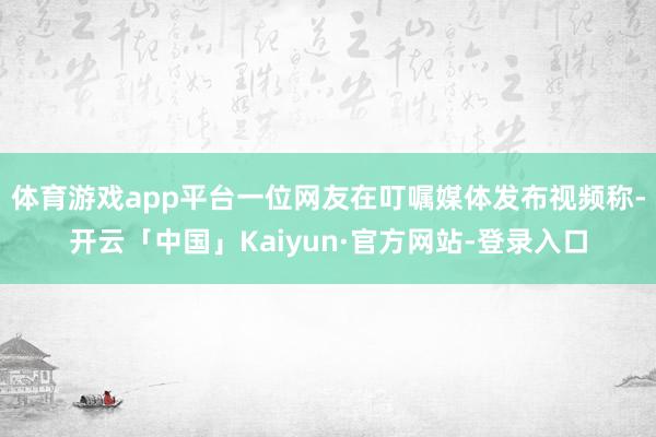 体育游戏app平台一位网友在叮嘱媒体发布视频称-开云「中国」Kaiyun·官方网站-登录入口