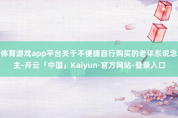 体育游戏app平台关于不便捷自行购买的老年东说念主-开云「中国」Kaiyun·官方网站-登录入口