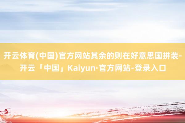 开云体育(中国)官方网站其余的则在好意思国拼装-开云「中国」Kaiyun·官方网站-登录入口