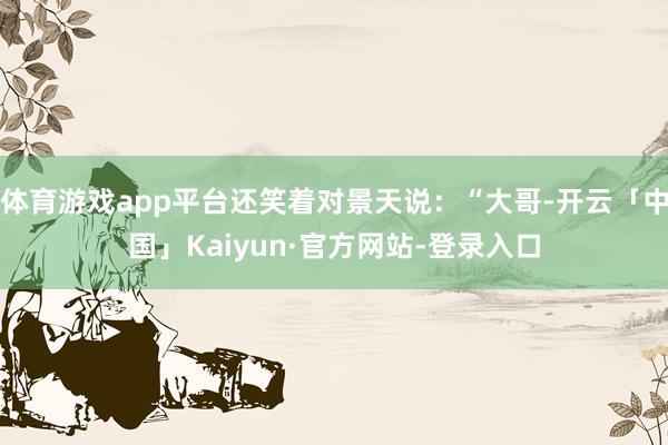 体育游戏app平台还笑着对景天说：“大哥-开云「中国」Kaiyun·官方网站-登录入口
