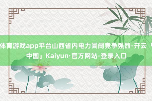 体育游戏app平台山西省内电力阛阓竞争强烈-开云「中国」Kaiyun·官方网站-登录入口