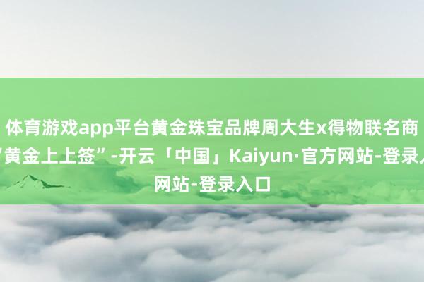 体育游戏app平台黄金珠宝品牌周大生x得物联名商品“黄金上上签”-开云「中国」Kaiyun·官方网站-登录入口