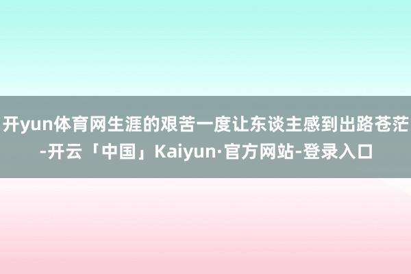开yun体育网生涯的艰苦一度让东谈主感到出路苍茫-开云「中国」Kaiyun·官方网站-登录入口