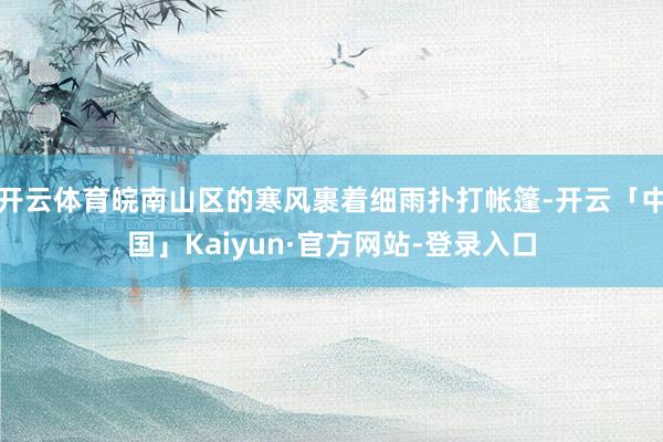 开云体育皖南山区的寒风裹着细雨扑打帐篷-开云「中国」Kaiyun·官方网站-登录入口