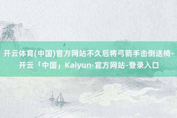开云体育(中国)官方网站不久后将弓箭手击倒送椅-开云「中国」Kaiyun·官方网站-登录入口
