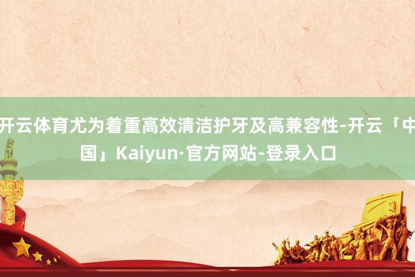开云体育尤为着重高效清洁护牙及高兼容性-开云「中国」Kaiyun·官方网站-登录入口