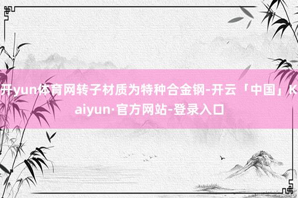 开yun体育网转子材质为特种合金钢-开云「中国」Kaiyun·官方网站-登录入口