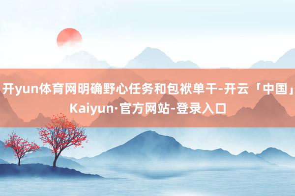开yun体育网明确野心任务和包袱单干-开云「中国」Kaiyun·官方网站-登录入口