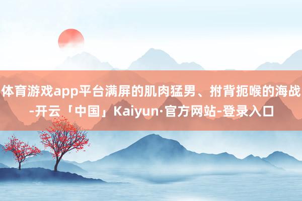 体育游戏app平台满屏的肌肉猛男、拊背扼喉的海战-开云「中国」Kaiyun·官方网站-登录入口