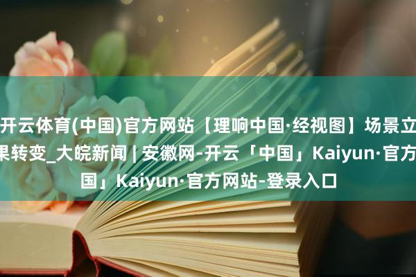 开云体育(中国)官方网站【理响中国·经视图】场景立异促进科技恶果转变_大皖新闻 | 安徽网-开云「中国」Kaiyun·官方网站-登录入口