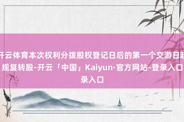 开云体育本次权利分拨股权登记日后的第一个交游日起规复转股-开云「中国」Kaiyun·官方网站-登录入口