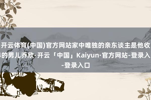 开云体育(中国)官方网站家中唯独的亲东谈主是他收养的男儿乔欣-开云「中国」Kaiyun·官方网站-登录入口