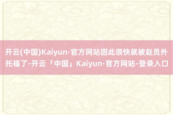 开云(中国)Kaiyun·官方网站因此很快就被赵员外托福了-开云「中国」Kaiyun·官方网站-登录入口