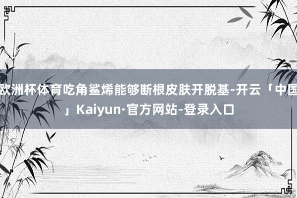 欧洲杯体育吃角鲨烯能够断根皮肤开脱基-开云「中国」Kaiyun·官方网站-登录入口