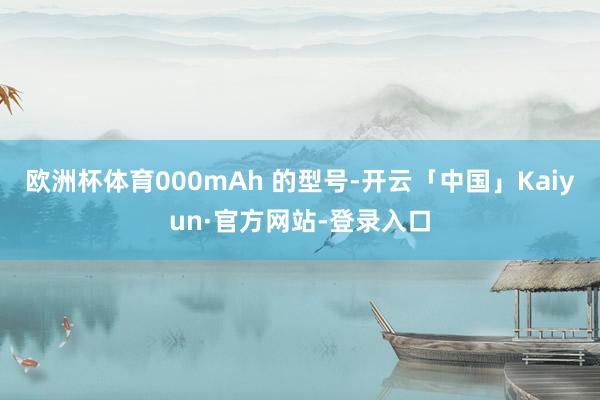 欧洲杯体育000mAh 的型号-开云「中国」Kaiyun·官方网站-登录入口