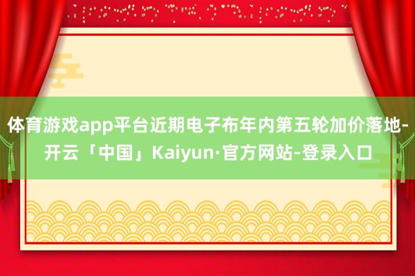 体育游戏app平台近期电子布年内第五轮加价落地-开云「中国」Kaiyun·官方网站-登录入口