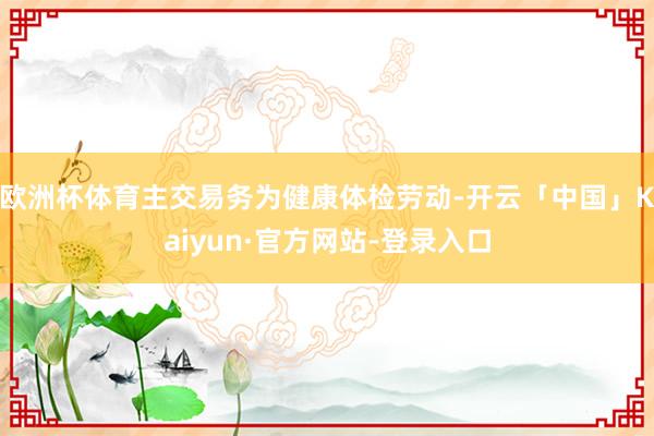 欧洲杯体育主交易务为健康体检劳动-开云「中国」Kaiyun·官方网站-登录入口