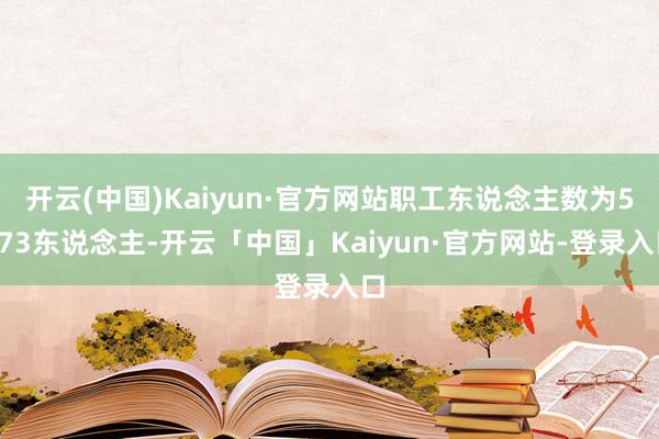 开云(中国)Kaiyun·官方网站职工东说念主数为5773东说念主-开云「中国」Kaiyun·官方网站-登录入口