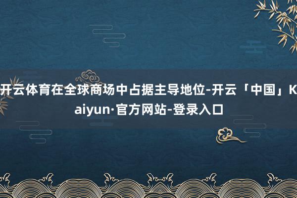 开云体育在全球商场中占据主导地位-开云「中国」Kaiyun·官方网站-登录入口