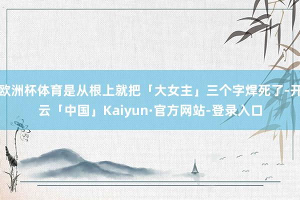 欧洲杯体育是从根上就把「大女主」三个字焊死了-开云「中国」Kaiyun·官方网站-登录入口