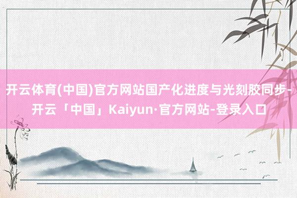 开云体育(中国)官方网站国产化进度与光刻胶同步-开云「中国」Kaiyun·官方网站-登录入口
