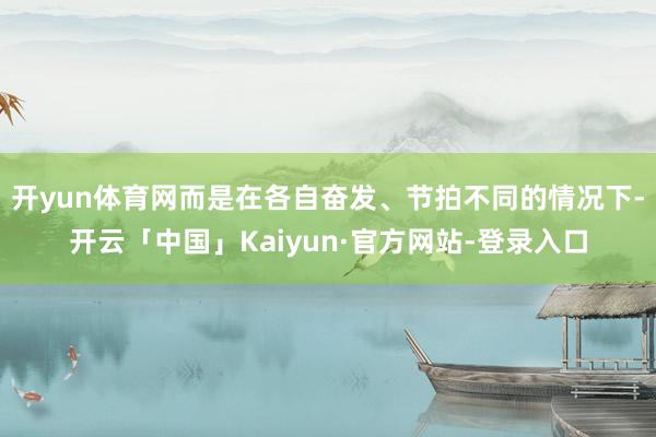 开yun体育网而是在各自奋发、节拍不同的情况下-开云「中国」Kaiyun·官方网站-登录入口
