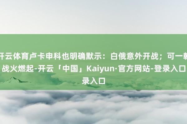 开云体育卢卡申科也明确默示：白俄意外开战；可一朝战火燃起-开云「中国」Kaiyun·官方网站-登录入口