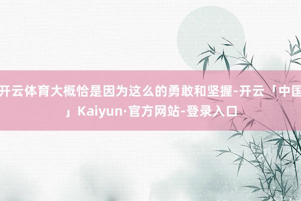 开云体育大概恰是因为这么的勇敢和坚握-开云「中国」Kaiyun·官方网站-登录入口