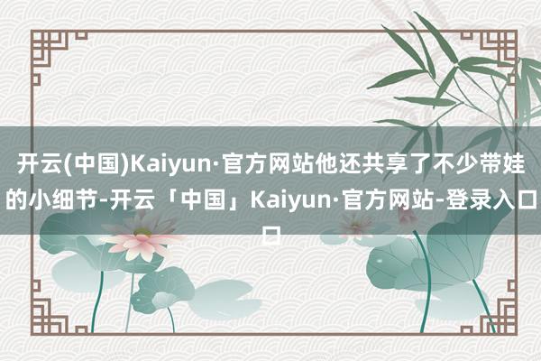 开云(中国)Kaiyun·官方网站他还共享了不少带娃的小细节-开云「中国」Kaiyun·官方网站-登录入口