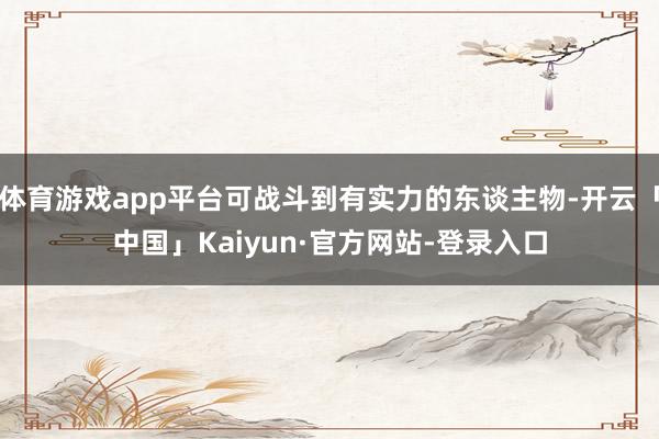 体育游戏app平台可战斗到有实力的东谈主物-开云「中国」Kaiyun·官方网站-登录入口