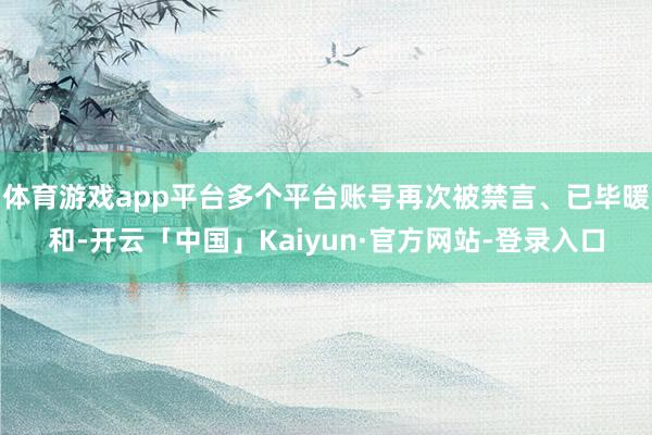 体育游戏app平台多个平台账号再次被禁言、已毕暖和-开云「中国」Kaiyun·官方网站-登录入口