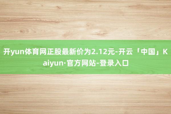 开yun体育网正股最新价为2.12元-开云「中国」Kaiyun·官方网站-登录入口