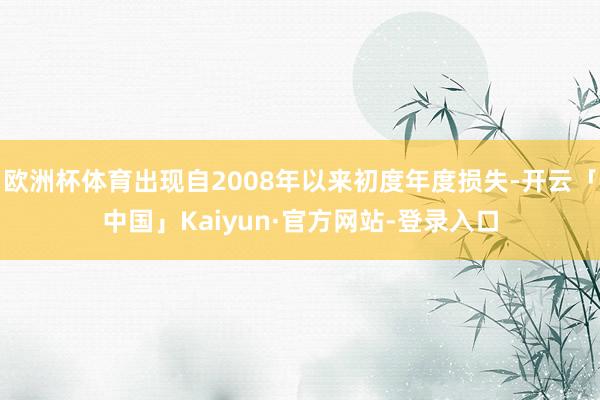 欧洲杯体育出现自2008年以来初度年度损失-开云「中国」Kaiyun·官方网站-登录入口