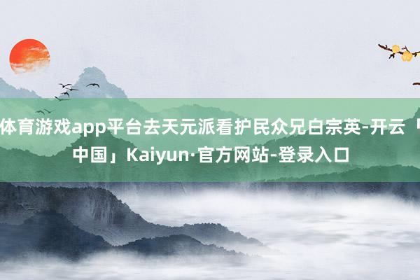 体育游戏app平台去天元派看护民众兄白宗英-开云「中国」Kaiyun·官方网站-登录入口