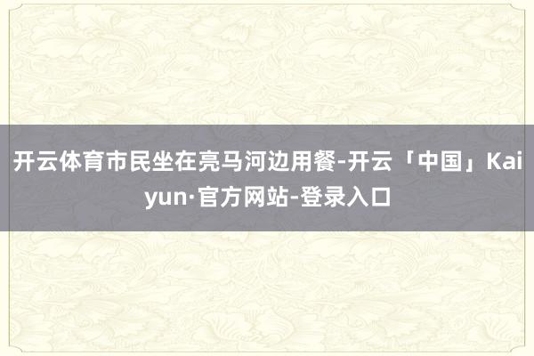 开云体育市民坐在亮马河边用餐-开云「中国」Kaiyun·官方网站-登录入口